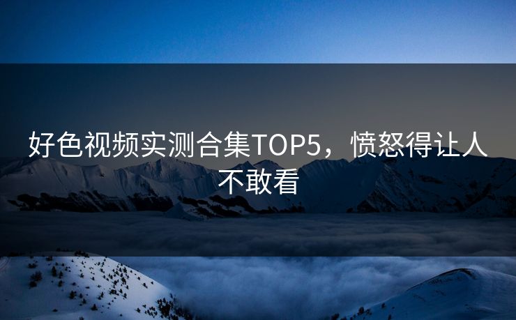 好色视频实测合集TOP5，愤怒得让人不敢看