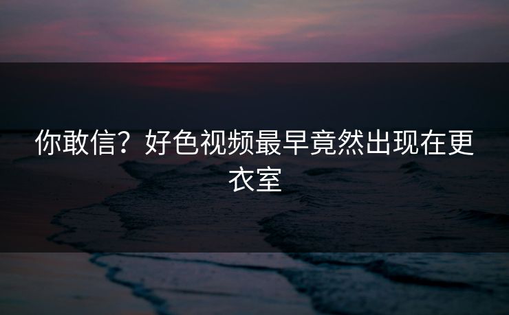 你敢信？好色视频最早竟然出现在更衣室