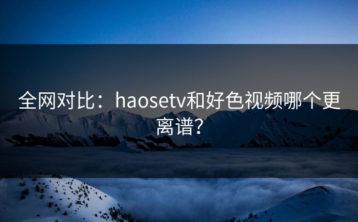 全网对比：haosetv和好色视频哪个更离谱？