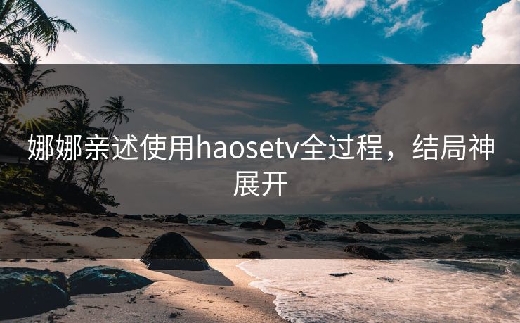 娜娜亲述使用haosetv全过程，结局神展开