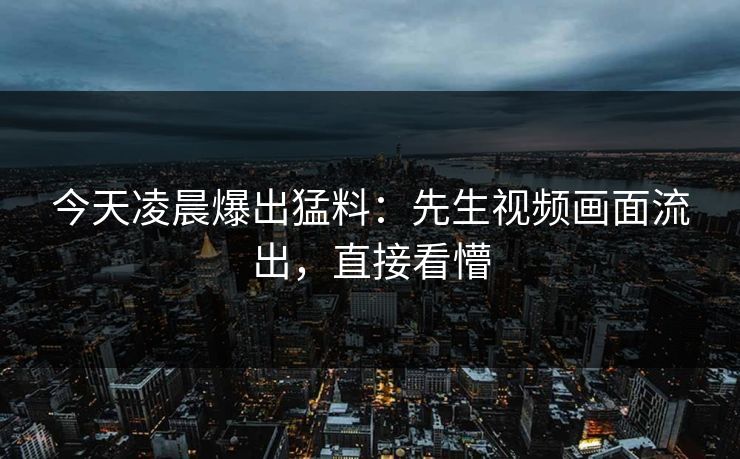 今天凌晨爆出猛料：先生视频画面流出，直接看懵