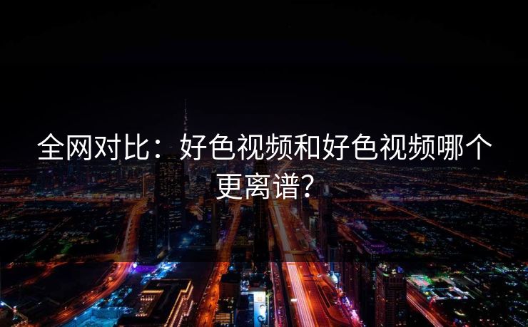 全网对比：好色视频和好色视频哪个更离谱？
