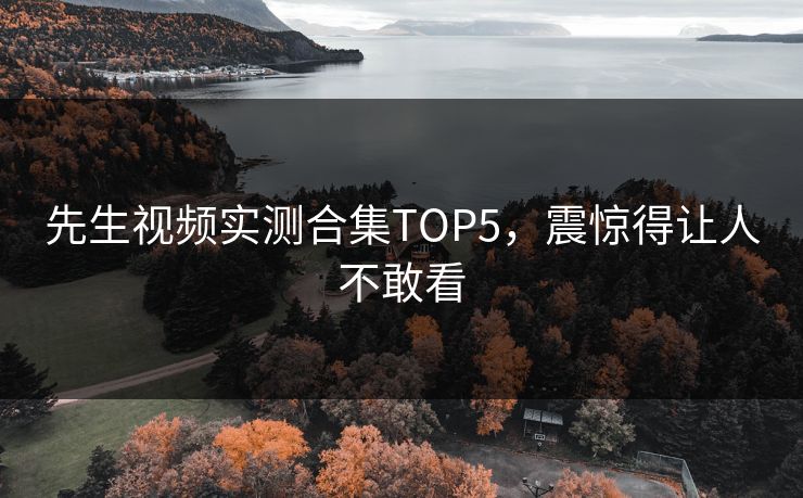 先生视频实测合集TOP5，震惊得让人不敢看