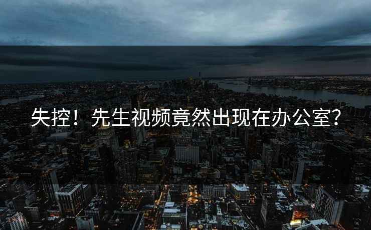 失控！先生视频竟然出现在办公室？