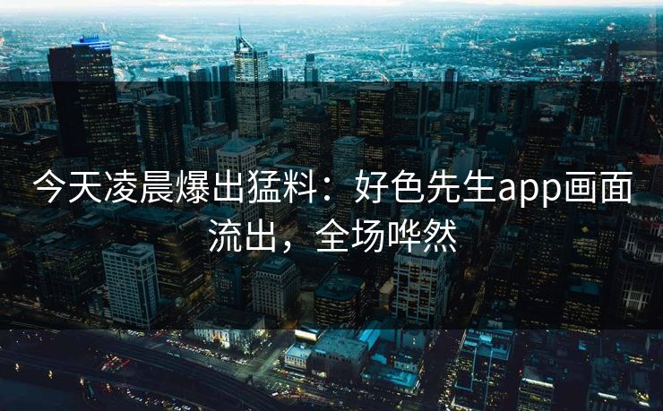 今天凌晨爆出猛料：好色先生app画面流出，全场哗然
