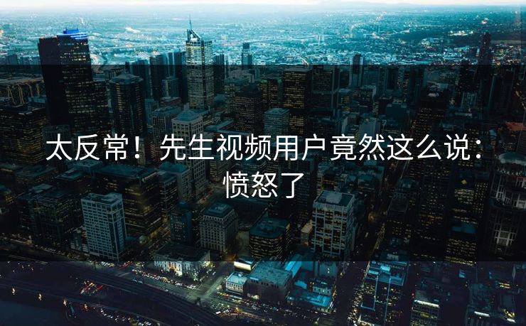 太反常！先生视频用户竟然这么说：愤怒了
