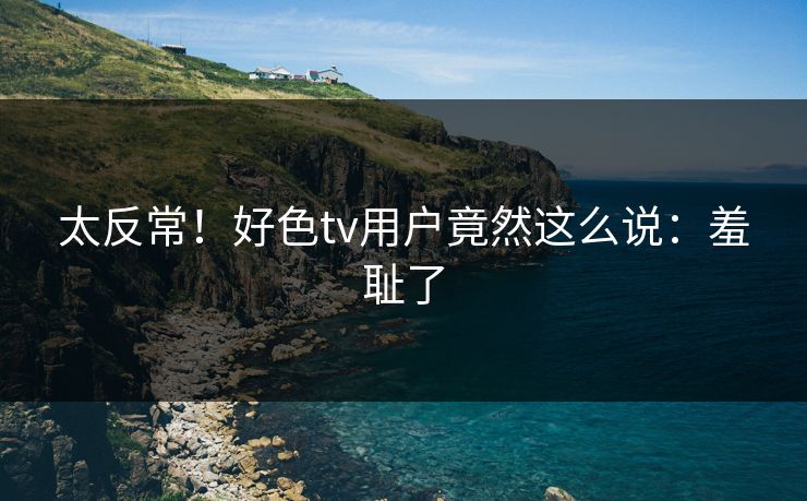太反常！好色tv用户竟然这么说：羞耻了