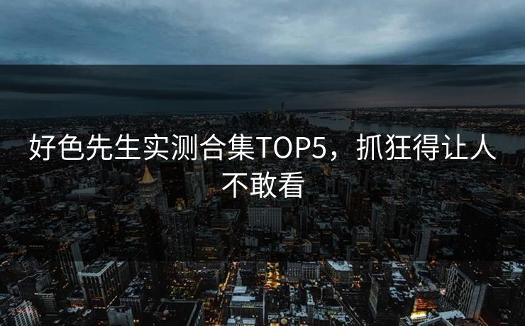好色先生实测合集TOP5，抓狂得让人不敢看