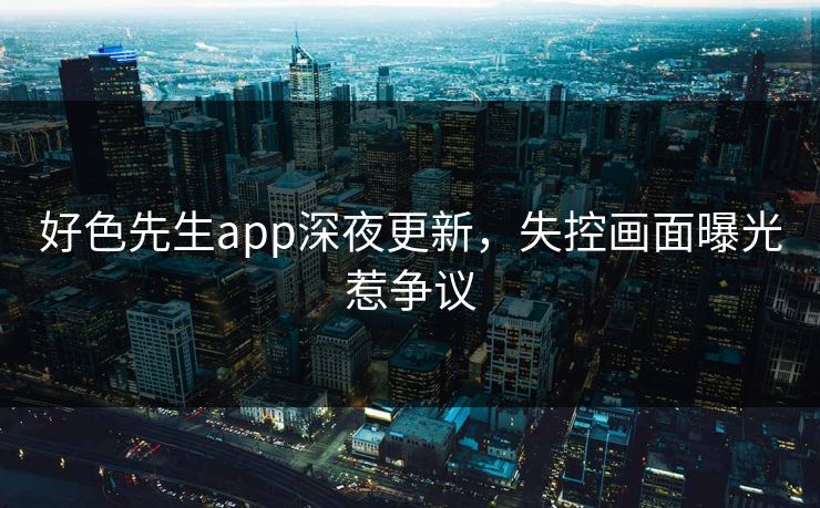 好色先生app深夜更新，失控画面曝光惹争议