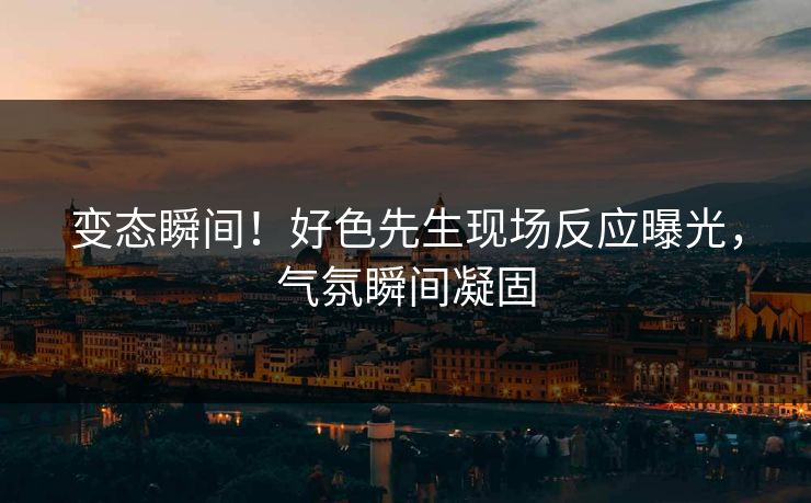变态瞬间！好色先生现场反应曝光，气氛瞬间凝固