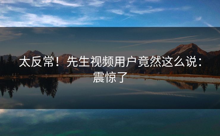 太反常！先生视频用户竟然这么说：震惊了