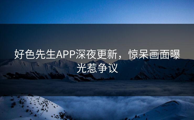 好色先生APP深夜更新，惊呆画面曝光惹争议