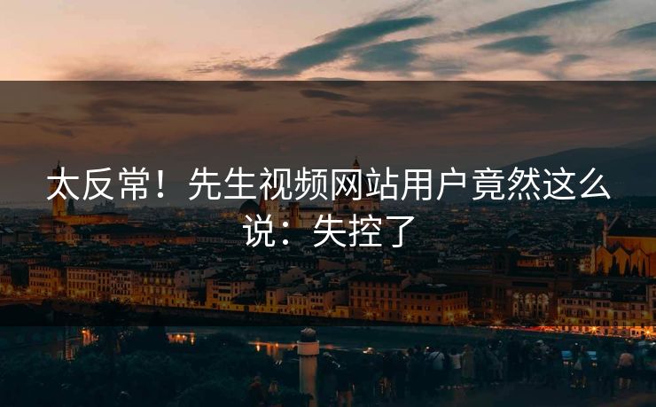 太反常！先生视频网站用户竟然这么说：失控了