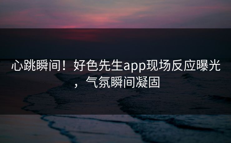 心跳瞬间！好色先生app现场反应曝光，气氛瞬间凝固