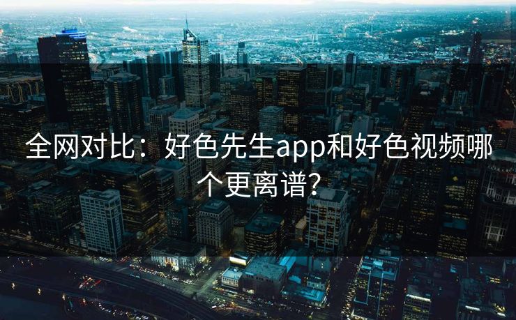 全网对比：好色先生app和好色视频哪个更离谱？