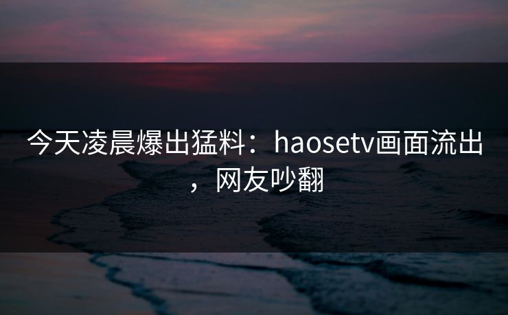 今天凌晨爆出猛料：haosetv画面流出，网友吵翻