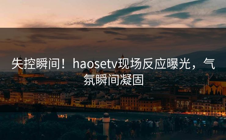 失控瞬间！haosetv现场反应曝光，气氛瞬间凝固