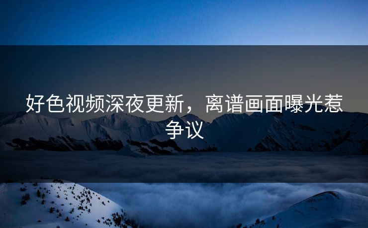 好色视频深夜更新，离谱画面曝光惹争议