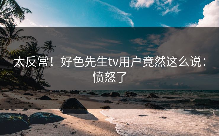 太反常！好色先生tv用户竟然这么说：愤怒了