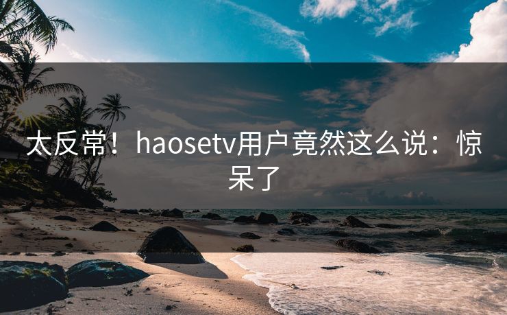 太反常！haosetv用户竟然这么说：惊呆了
