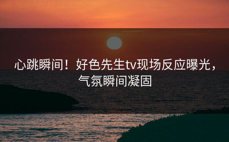 心跳瞬间！好色先生tv现场反应曝光，气氛瞬间凝固