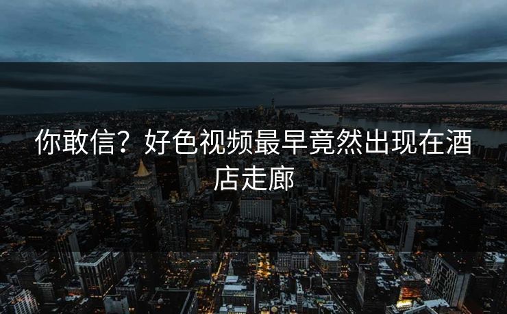 你敢信？好色视频最早竟然出现在酒店走廊