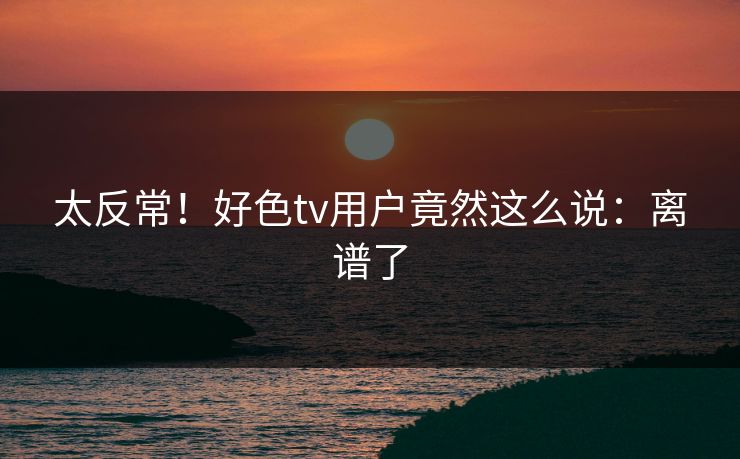 太反常！好色tv用户竟然这么说：离谱了