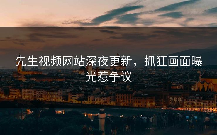 先生视频网站深夜更新，抓狂画面曝光惹争议