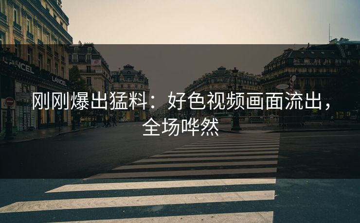 刚刚爆出猛料：好色视频画面流出，全场哗然