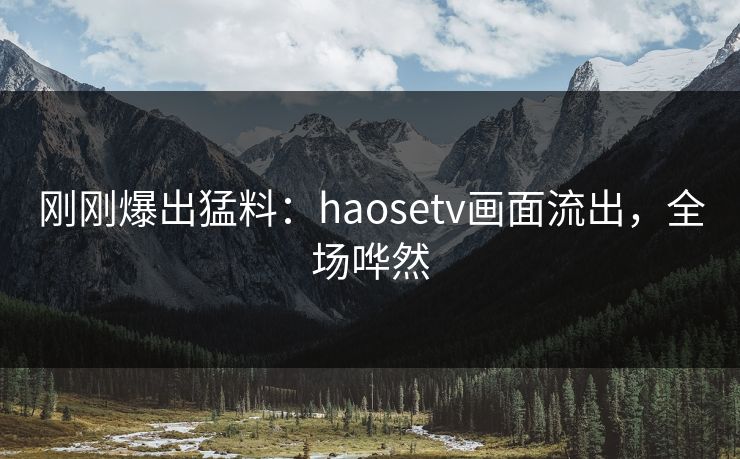 刚刚爆出猛料：haosetv画面流出，全场哗然