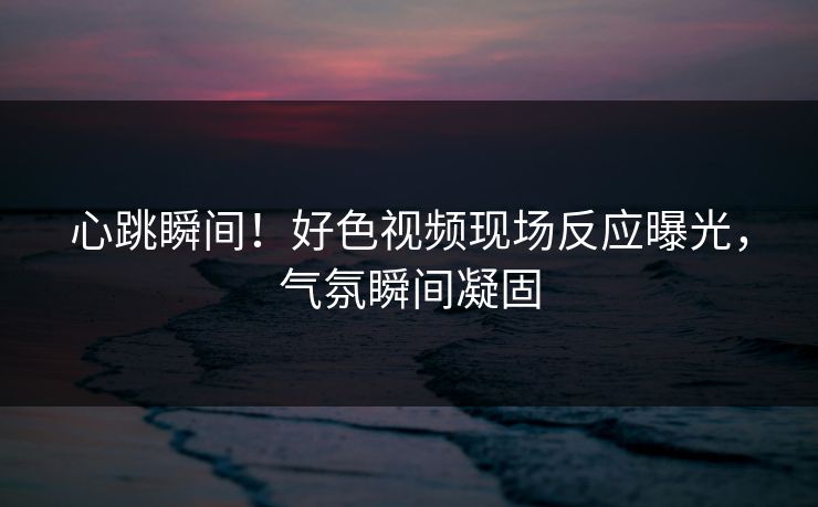 心跳瞬间！好色视频现场反应曝光，气氛瞬间凝固