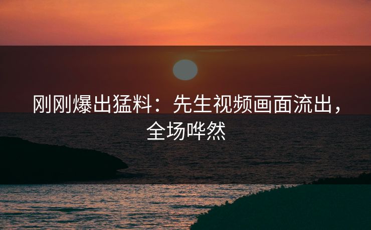 刚刚爆出猛料：先生视频画面流出，全场哗然