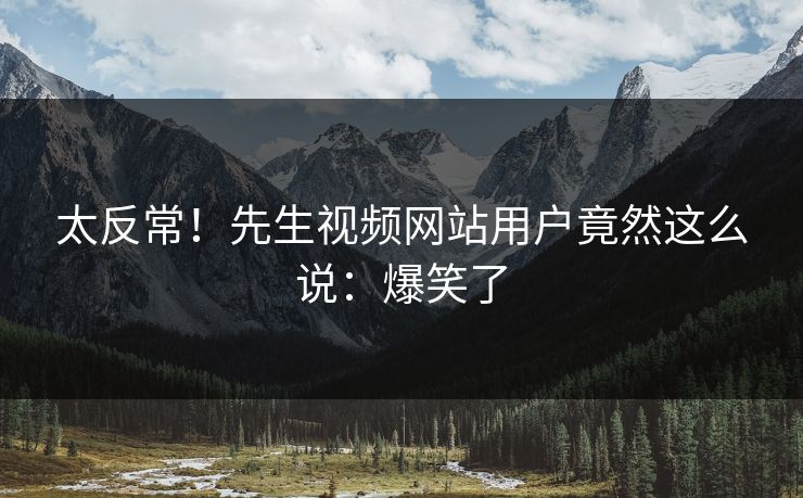 太反常！先生视频网站用户竟然这么说：爆笑了
