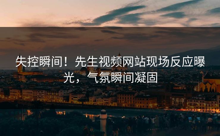 失控瞬间！先生视频网站现场反应曝光，气氛瞬间凝固