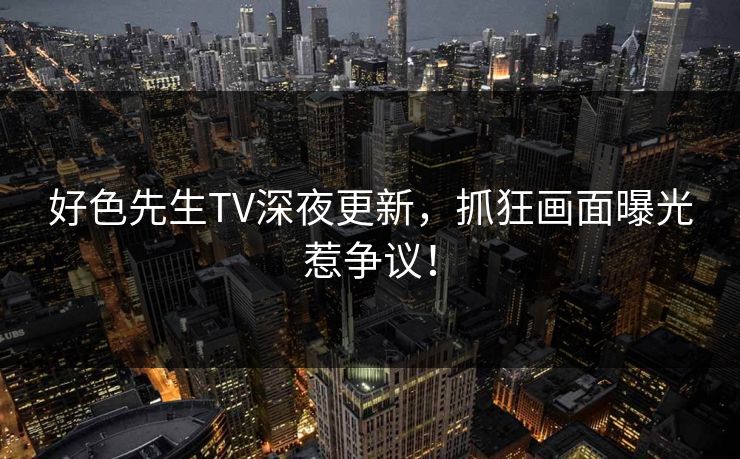 好色先生TV深夜更新，抓狂画面曝光惹争议！