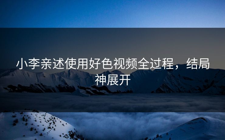 小李亲述使用好色视频全过程，结局神展开