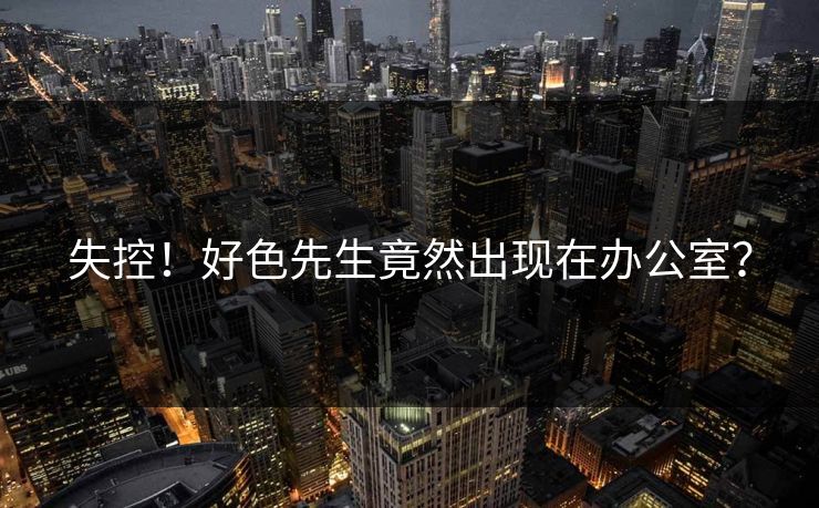 失控！好色先生竟然出现在办公室？