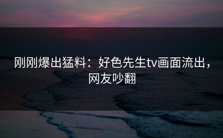 刚刚爆出猛料：好色先生tv画面流出，网友吵翻