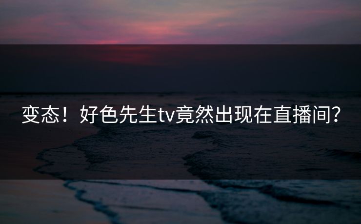 变态！好色先生tv竟然出现在直播间？