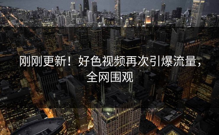 刚刚更新！好色视频再次引爆流量，全网围观