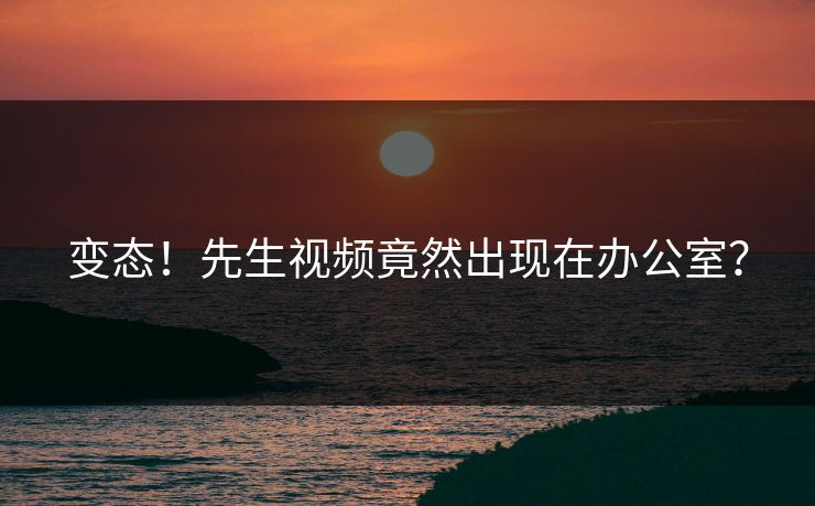 变态！先生视频竟然出现在办公室？