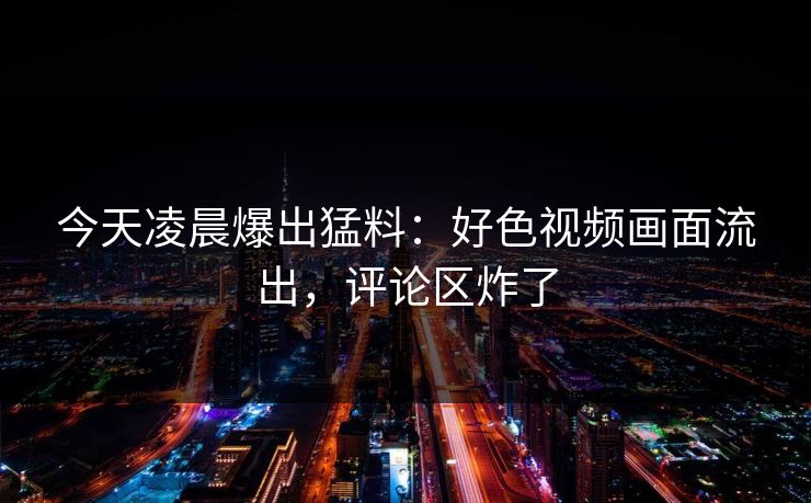 今天凌晨爆出猛料：好色视频画面流出，评论区炸了