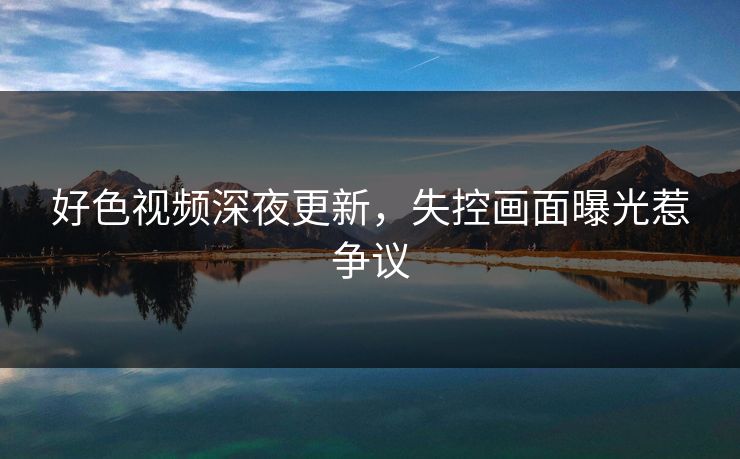 好色视频深夜更新，失控画面曝光惹争议