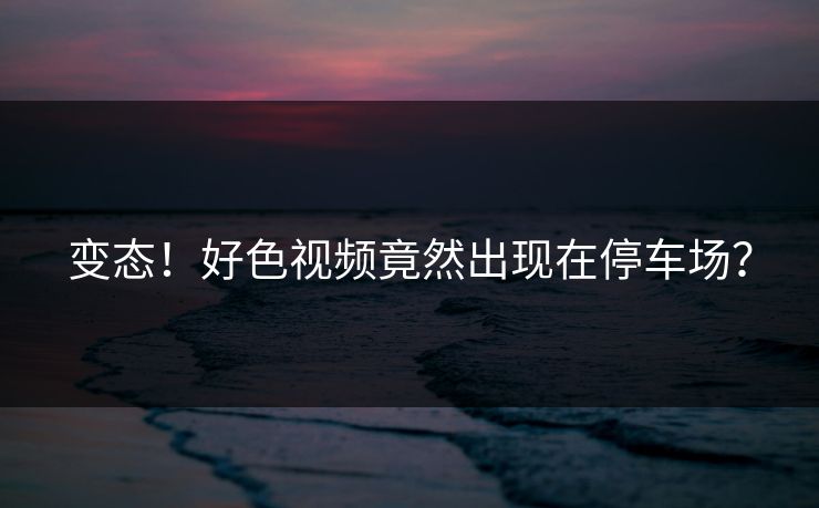 变态！好色视频竟然出现在停车场？