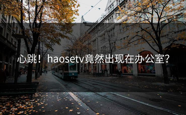 心跳！haosetv竟然出现在办公室？