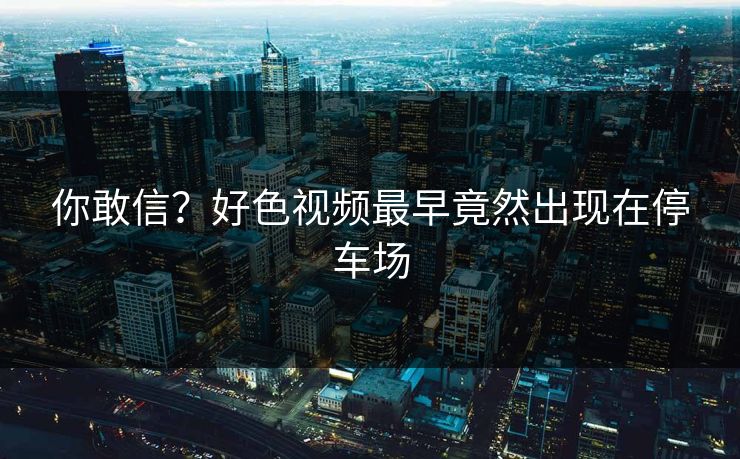 你敢信？好色视频最早竟然出现在停车场