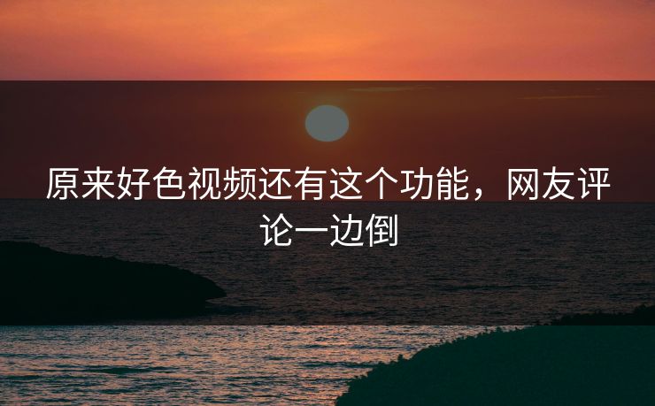 原来好色视频还有这个功能，网友评论一边倒