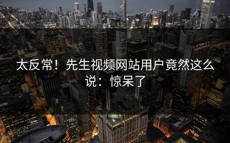 太反常！先生视频网站用户竟然这么说：惊呆了