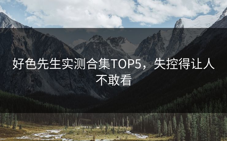 好色先生实测合集TOP5，失控得让人不敢看