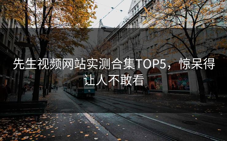 先生视频网站实测合集TOP5，惊呆得让人不敢看